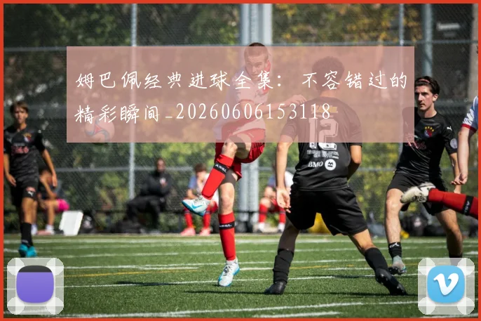 姆巴佩经典进球全集:不容错过的精彩瞬间_20260606153118