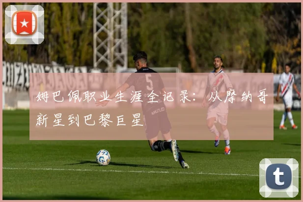 姆巴佩职业生涯全记录：从摩纳哥新星到巴黎巨星