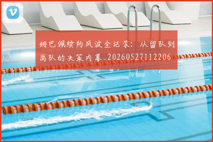 姆巴佩续约风波全记录：从留队到离队的决策内幕_20260527112206